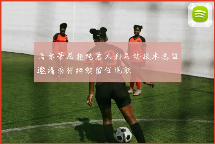 马尔蒂尼拒绝意大利足协技术总监邀请或将继续留任现职