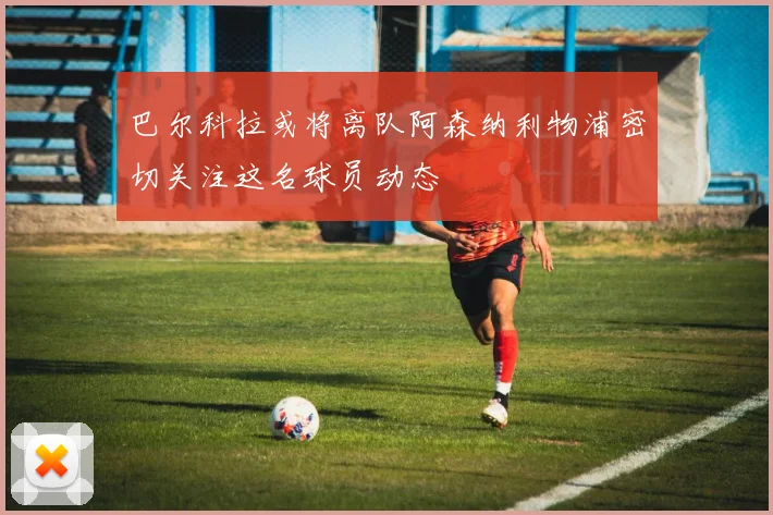 巴尔科拉或将离队阿森纳利物浦密切关注这名球员动态