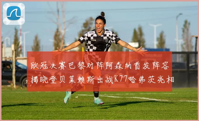 欧冠决赛巴黎对阵阿森纳首发阵容揭晓登贝莱赖斯出战K77哈弗茨亮相