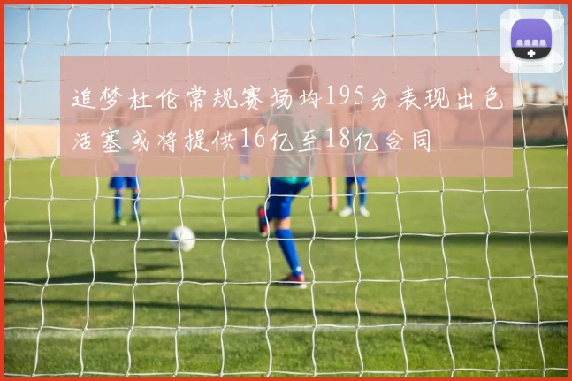 追梦杜伦常规赛场均195分表现出色活塞或将提供16亿至18亿合同