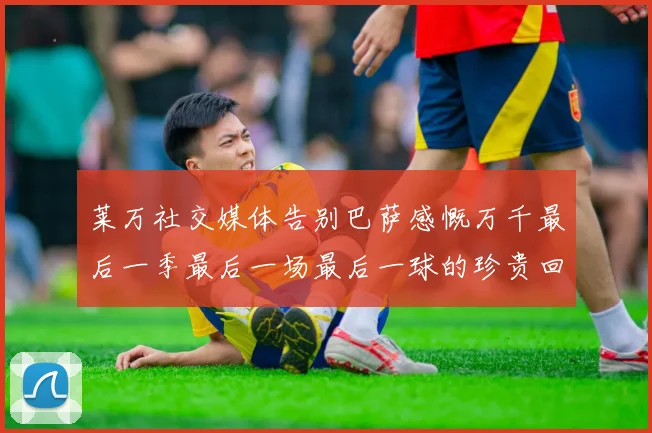 莱万社交媒体告别巴萨感慨万千最后一季最后一场最后一球的珍贵回忆