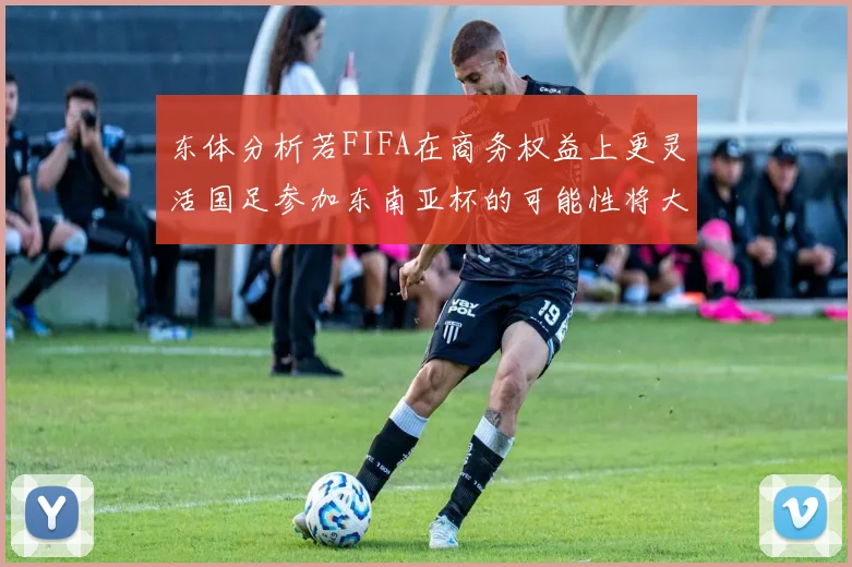 东体分析若FIFA在商务权益上更灵活国足参加东南亚杯的可能性将大增
