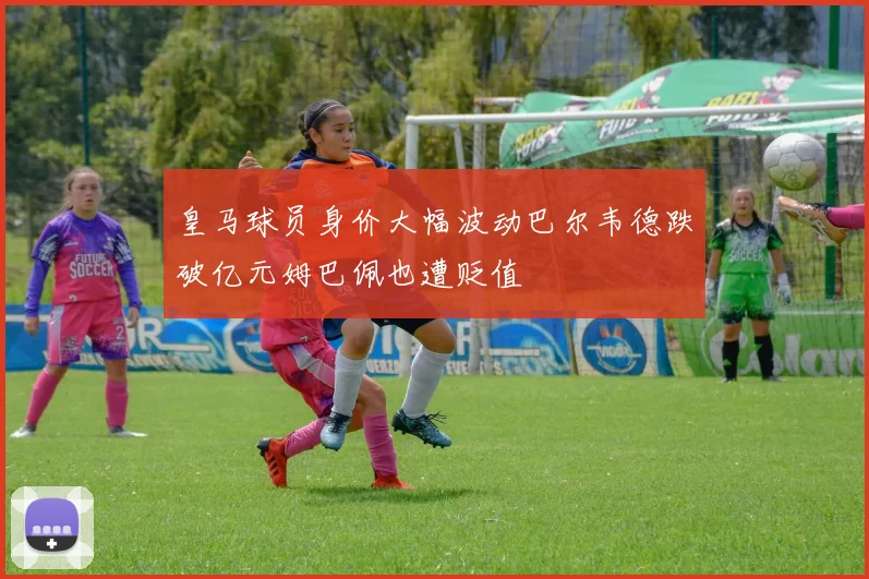 皇马球员身价大幅波动巴尔韦德跌破亿元姆巴佩也遭贬值