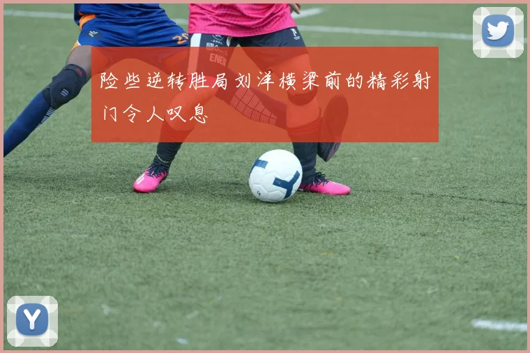 险些逆转胜局刘洋横梁前的精彩射门令人叹息