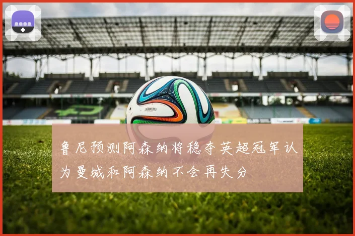 鲁尼预测阿森纳将稳夺英超冠军认为曼城和阿森纳不会再失分