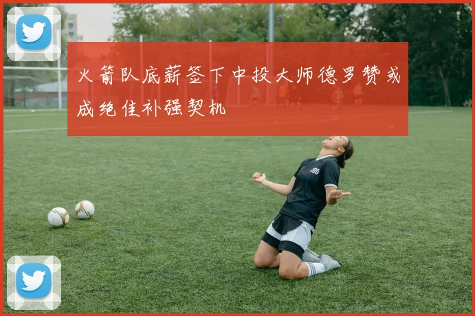 火箭队底薪签下中投大师德罗赞或成绝佳补强契机