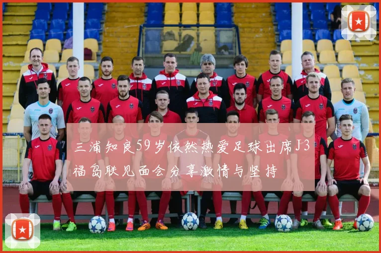 三浦知良59岁依然热爱足球出席J3福岛联见面会分享激情与坚持